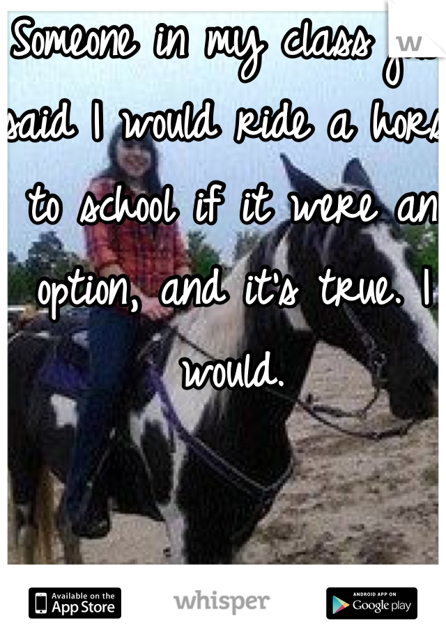 Someone in my class just said I would ride a horse to school if it were an option, and it's true. I would.