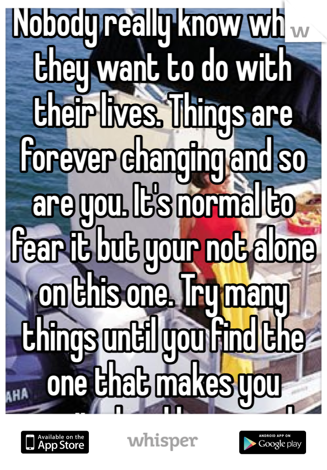 Nobody really know what they want to do with their lives. Things are forever changing and so are you. It's normal to fear it but your not alone on this one. Try many things until you find the one that makes you excited and happy and alive.