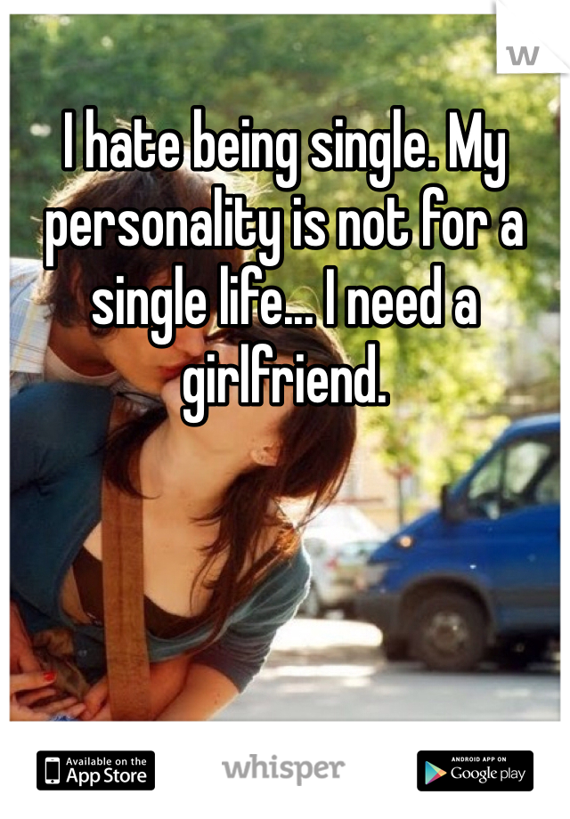 I hate being single. My personality is not for a single life... I need a girlfriend.