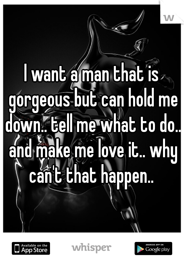 I want a man that is gorgeous but can hold me down.. tell me what to do.. and make me love it.. why can't that happen.. 