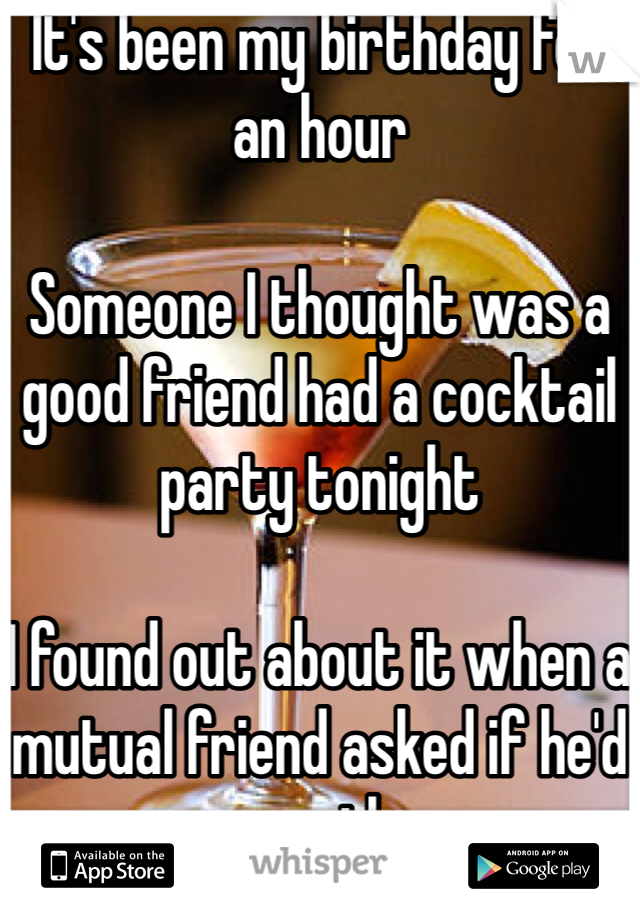 It's been my birthday for an hour

Someone I thought was a good friend had a cocktail party tonight

I found out about it when a mutual friend asked if he'd see me there