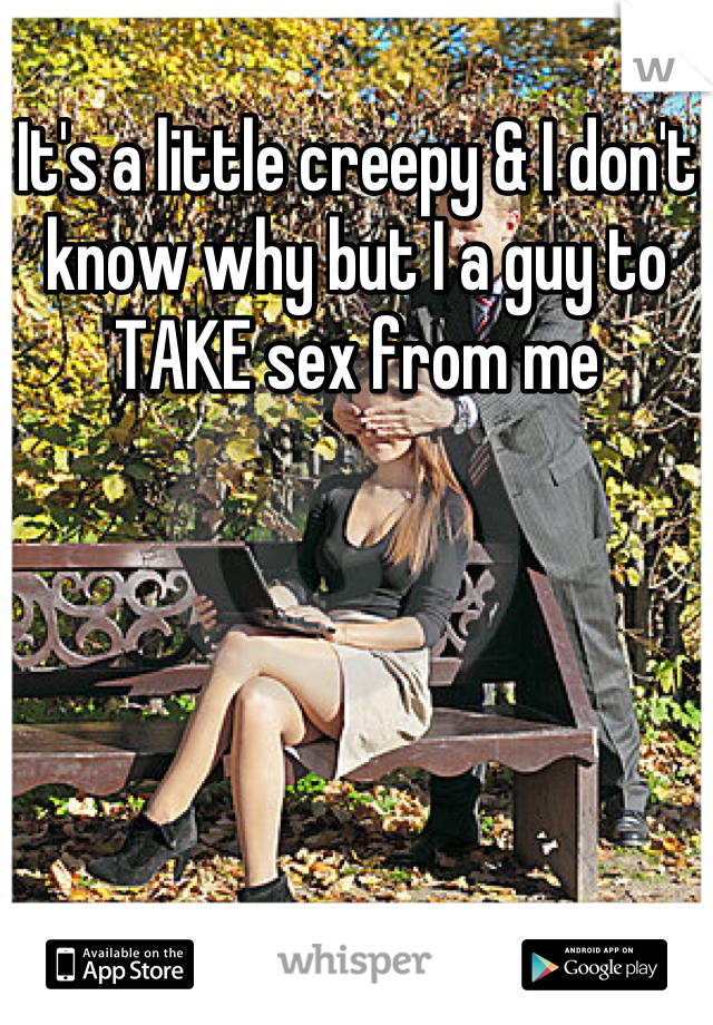 It's a little creepy & I don't know why but I a guy to TAKE sex from me