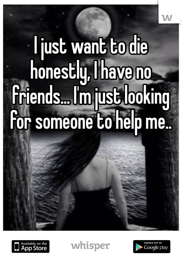 I just want to die honestly, I have no friends... I'm just looking for someone to help me..