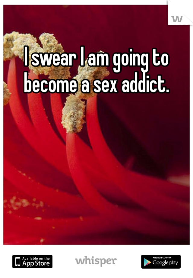I swear I am going to become a sex addict.