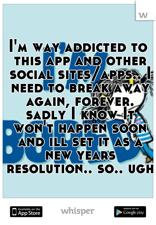 I'm way addicted to this app and other social sites/apps.. I need to break away again, forever. sadly I know It won't happen soon and ill set it as a new years resolution.. so.. ugh