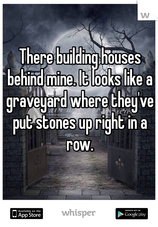 There building houses behind mine. It looks like a graveyard where they've put stones up right in a row.