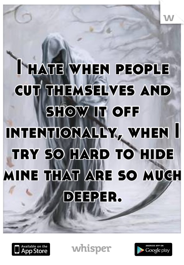 I hate when people cut themselves and show it off intentionally, when I try so hard to hide mine that are so much deeper.