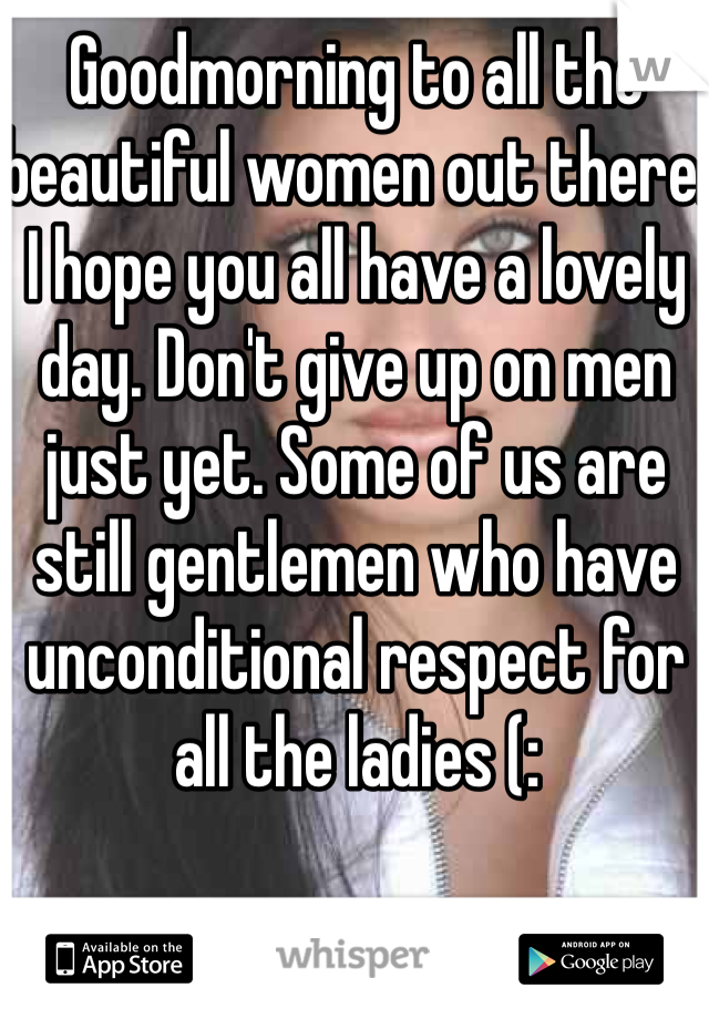 Goodmorning to all the beautiful women out there. I hope you all have a lovely day. Don't give up on men just yet. Some of us are still gentlemen who have unconditional respect for all the ladies (: