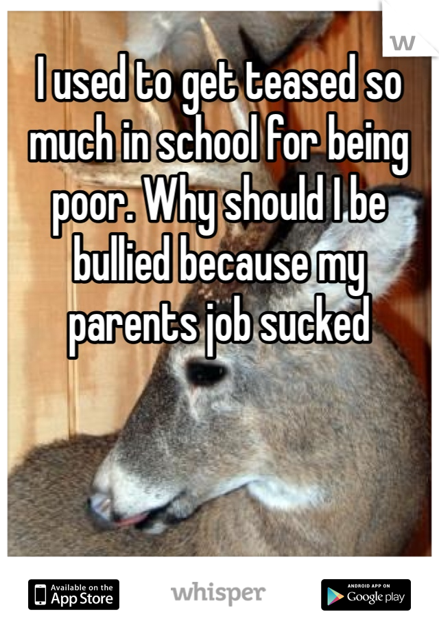 I used to get teased so much in school for being poor. Why should I be bullied because my parents job sucked