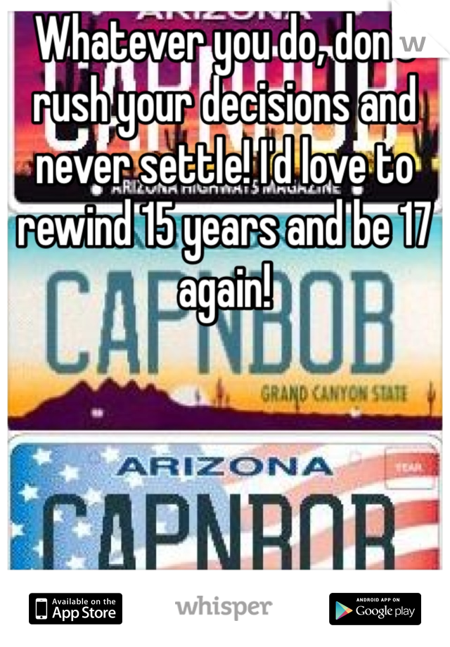 Whatever you do, don't rush your decisions and never settle! I'd love to rewind 15 years and be 17 again! 