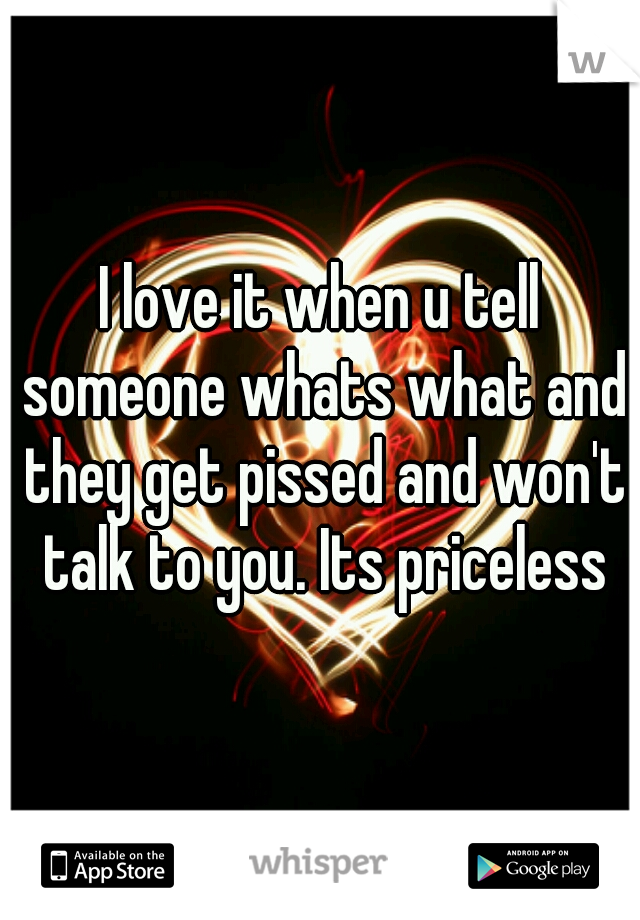 I love it when u tell someone whats what and they get pissed and won't talk to you. Its priceless