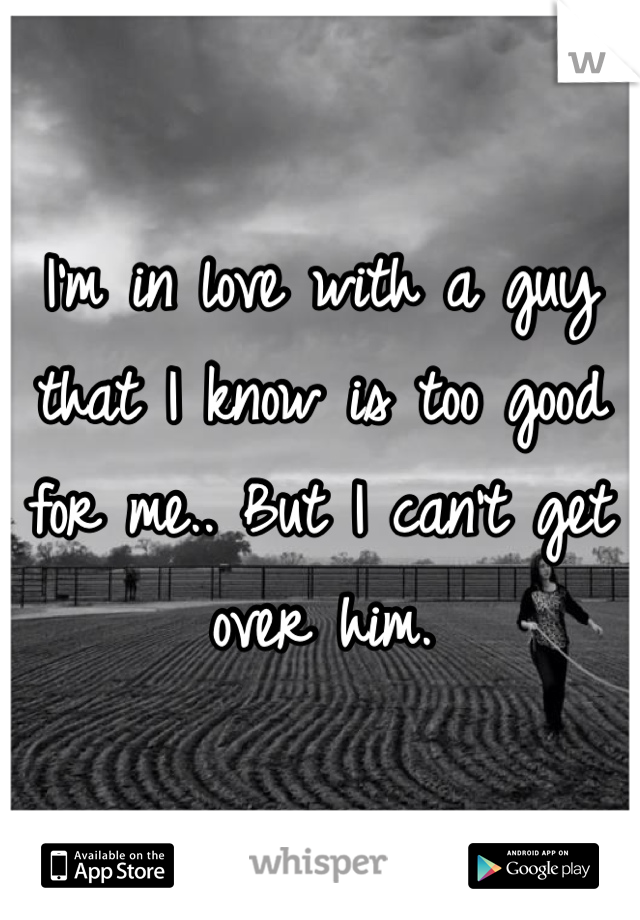 I'm in love with a guy that I know is too good for me.. But I can't get over him. 