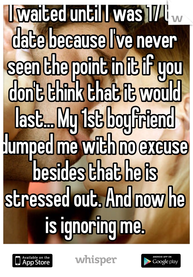 I waited until I was 17 to date because I've never seen the point in it if you don't think that it would last... My 1st boyfriend dumped me with no excuse besides that he is stressed out. And now he is ignoring me.