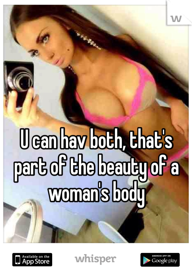 U can hav both, that's part of the beauty of a woman's body