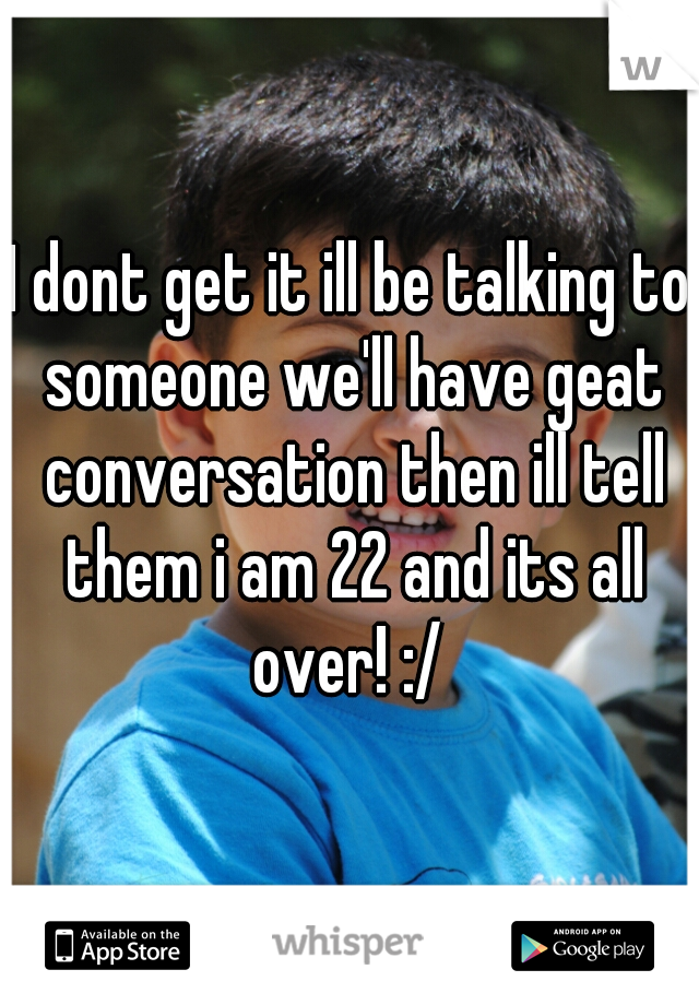 I dont get it ill be talking to someone we'll have geat conversation then ill tell them i am 22 and its all over! :/ 