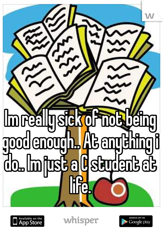 Im really sick of not being good enough.. At anything i do.. Im just a C student at life. 