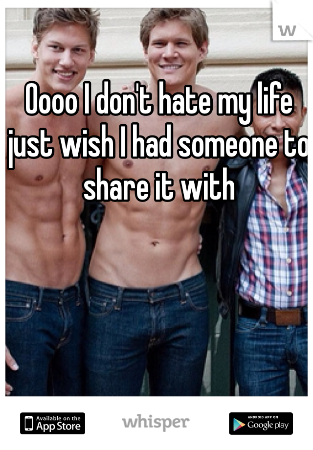 Oooo I don't hate my life just wish I had someone to share it with