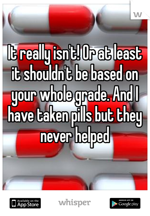 It really isn't! Or at least it shouldn't be based on your whole grade. And I have taken pills but they never helped