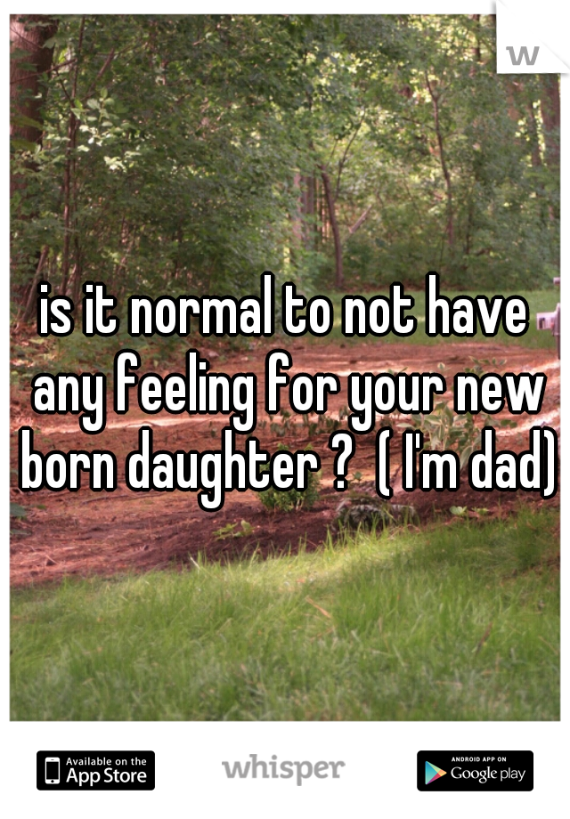 is it normal to not have any feeling for your new born daughter ?  ( I'm dad) 