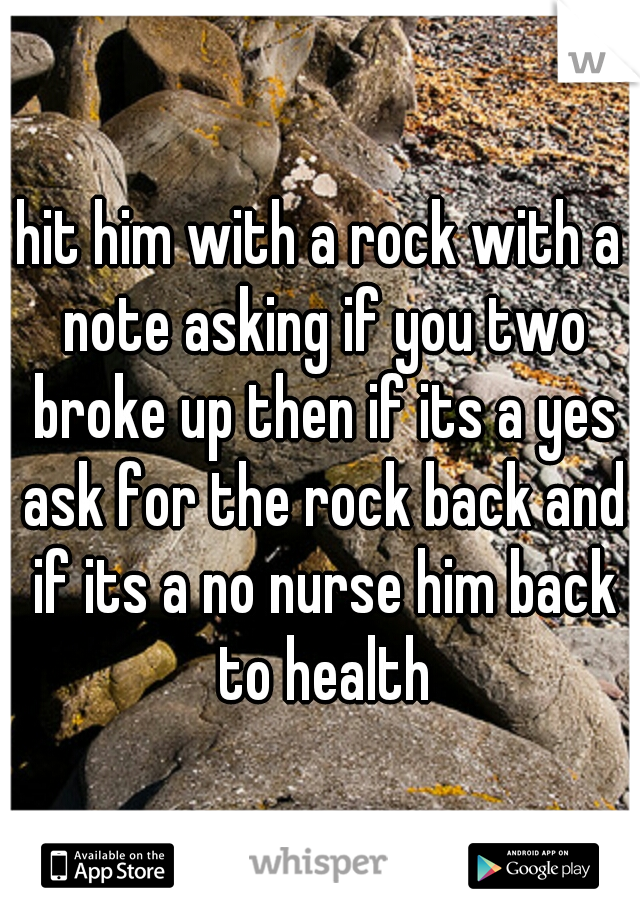 hit him with a rock with a note asking if you two broke up then if its a yes ask for the rock back and if its a no nurse him back to health