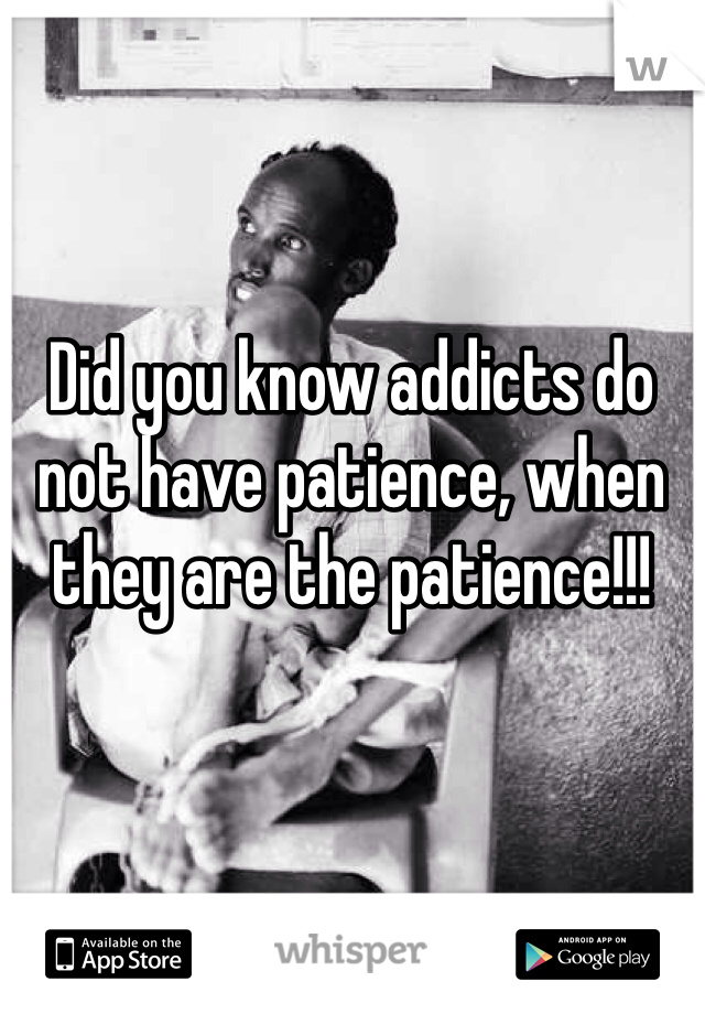 Did you know addicts do not have patience, when they are the patience!!!