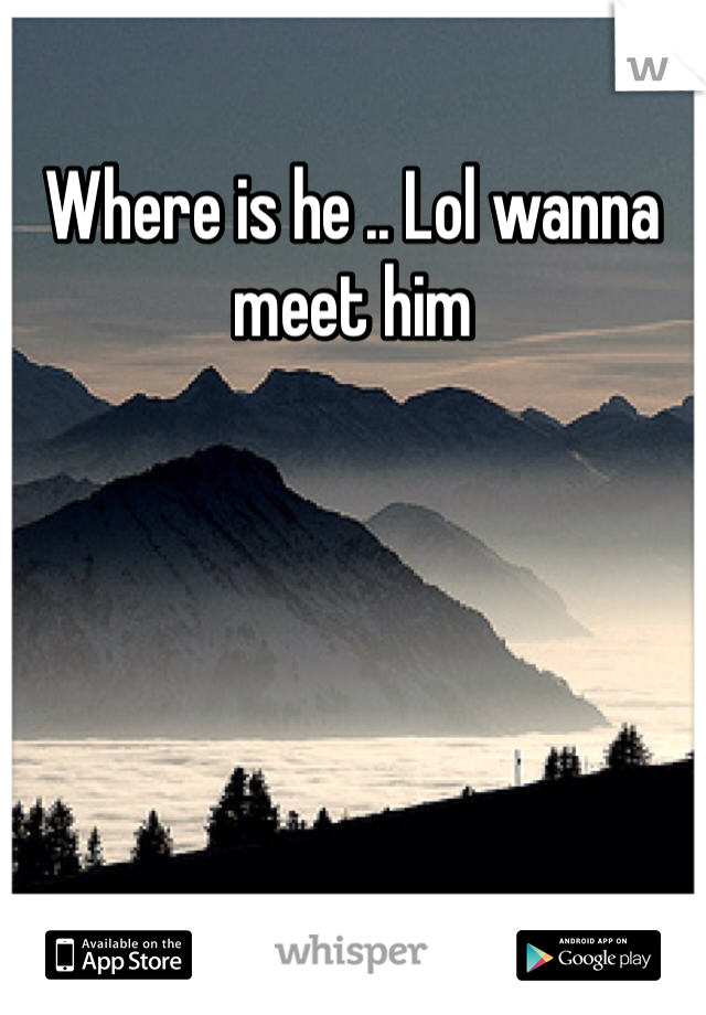 Where is he .. Lol wanna meet him 