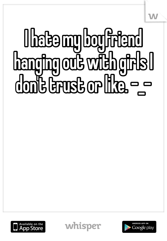 I hate my boyfriend hanging out with girls I don't trust or like. -_-