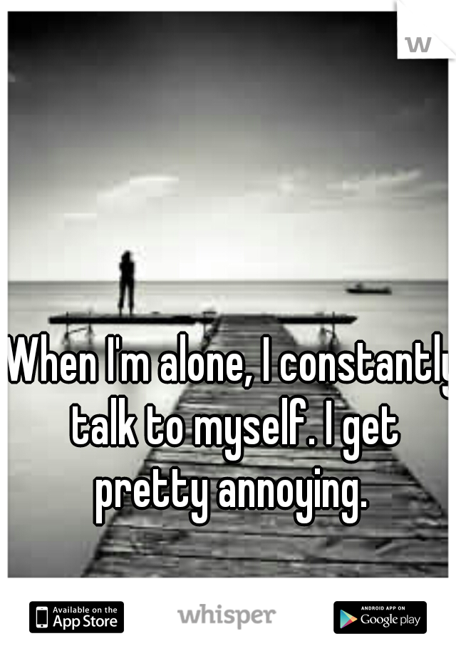 When I'm alone, I constantly talk to myself. I get pretty annoying. 