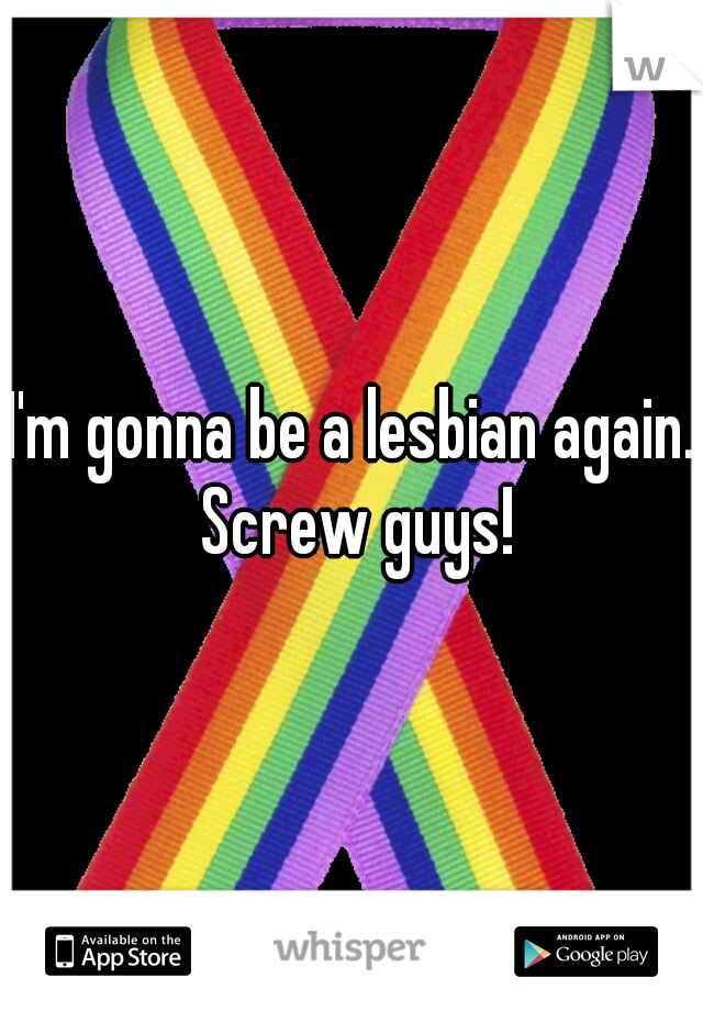 I'm gonna be a lesbian again. Screw guys!