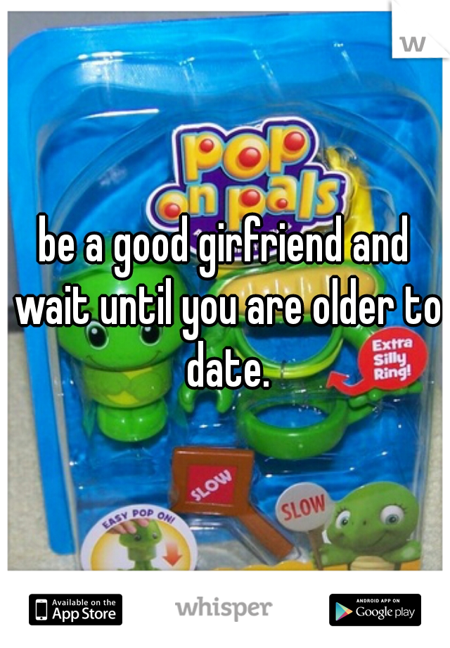 be a good girfriend and wait until you are older to date.