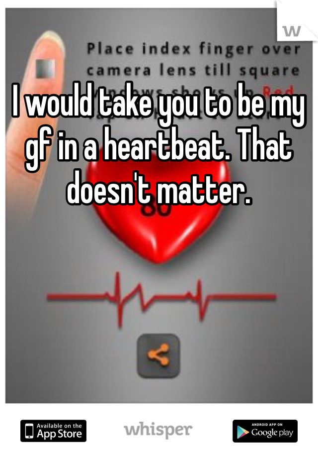 I would take you to be my gf in a heartbeat. That doesn't matter. 