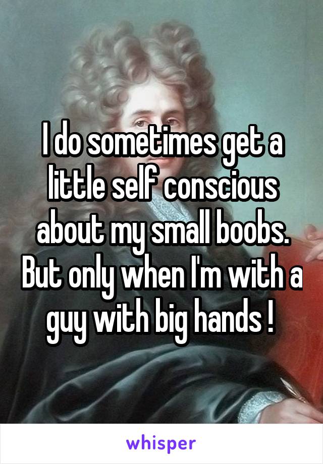 I do sometimes get a little self conscious about my small boobs. But only when I'm with a guy with big hands ! 