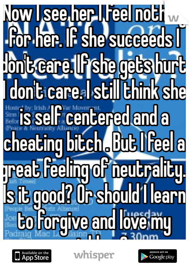 Now I see her I feel nothing for her. If she succeeds I don't care. If she gets hurt I don't care. I still think she is self centered and a cheating bitch . But I feel a great feeling of neutrality. Is it good? Or should I learn to forgive and love my neighbor?