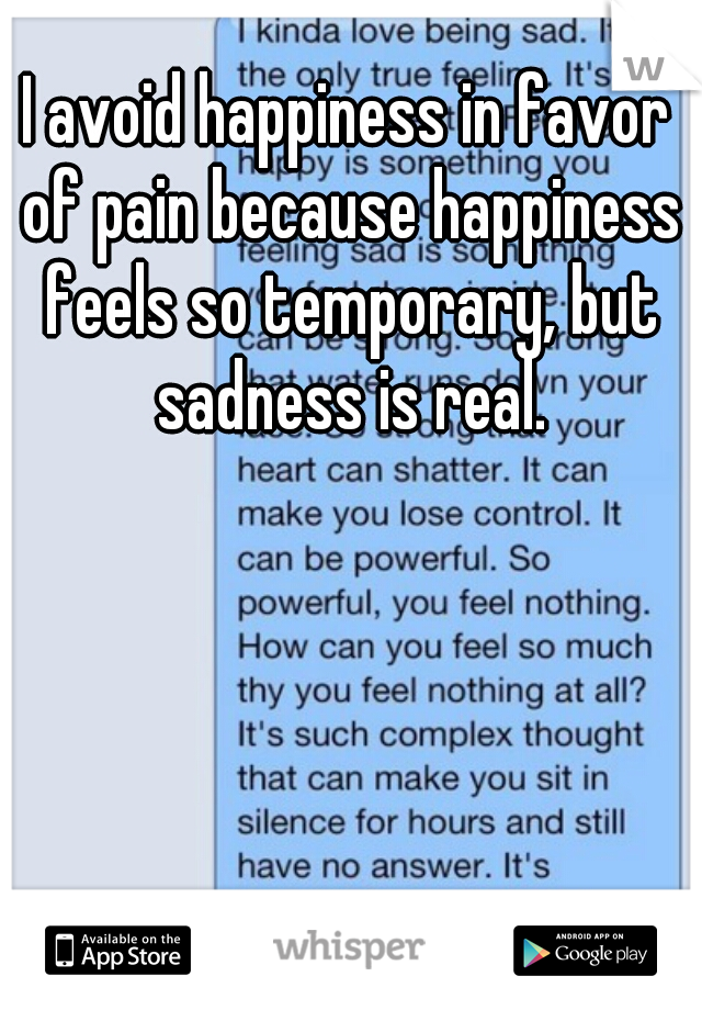 I avoid happiness in favor of pain because happiness feels so temporary, but sadness is real.
