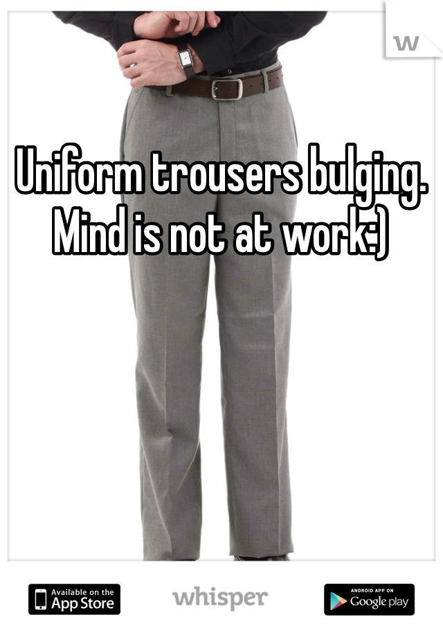 Uniform trousers bulging. Mind is not at work:)