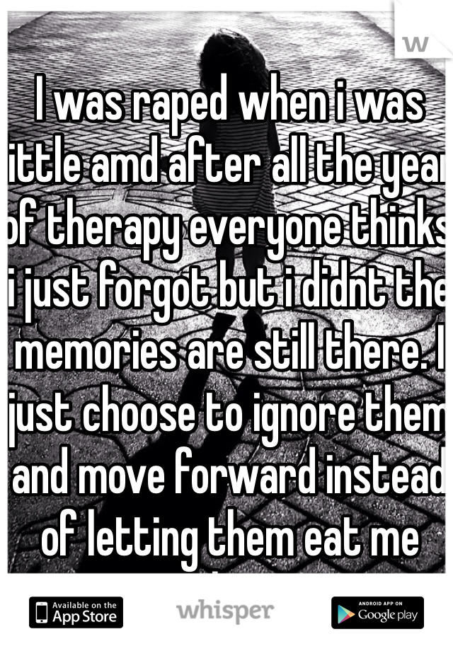 I was raped when i was little amd after all the year of therapy everyone thinks i just forgot but i didnt the memories are still there. I just choose to ignore them and move forward instead of letting them eat me alive