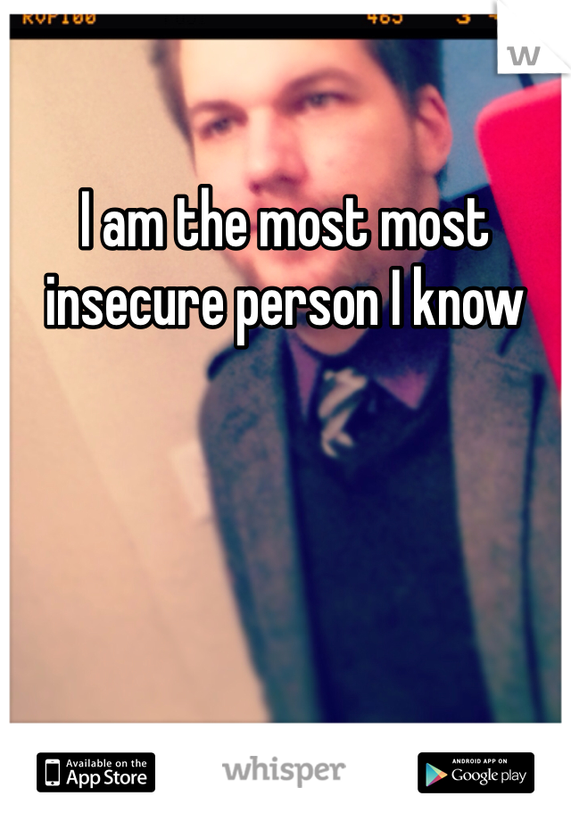 I am the most most insecure person I know 
