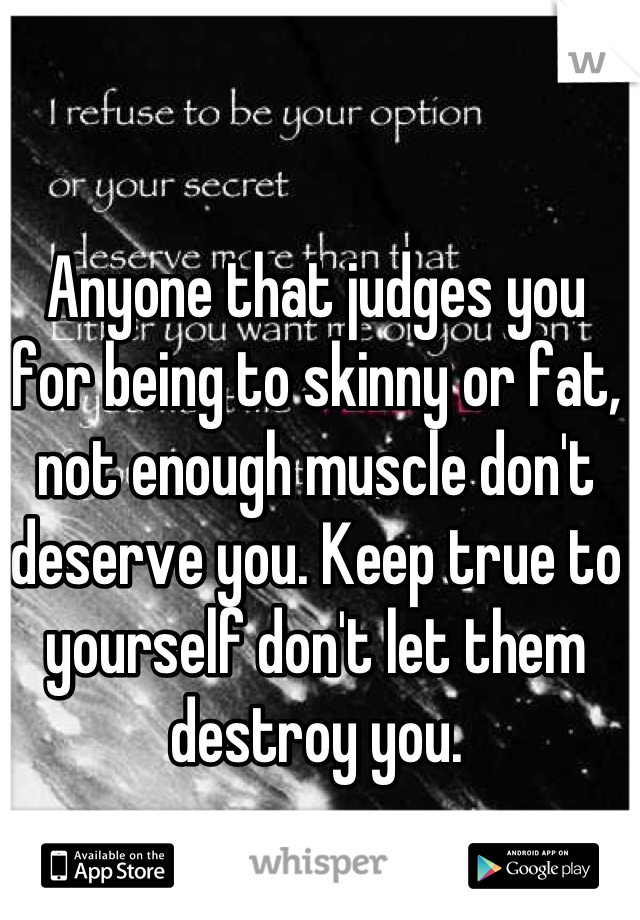 Anyone that judges you for being to skinny or fat, not enough muscle don't deserve you. Keep true to yourself don't let them destroy you.