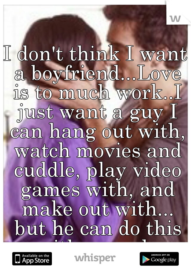 I don't think I want a boyfriend...Love is to much work..I just want a guy I can hang out with, watch movies and cuddle, play video games with, and make out with... but he can do this with me only