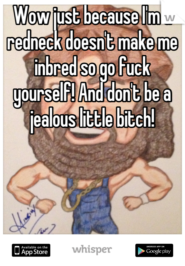 Wow just because I'm a redneck doesn't make me inbred so go fuck yourself! And don't be a jealous little bitch!
