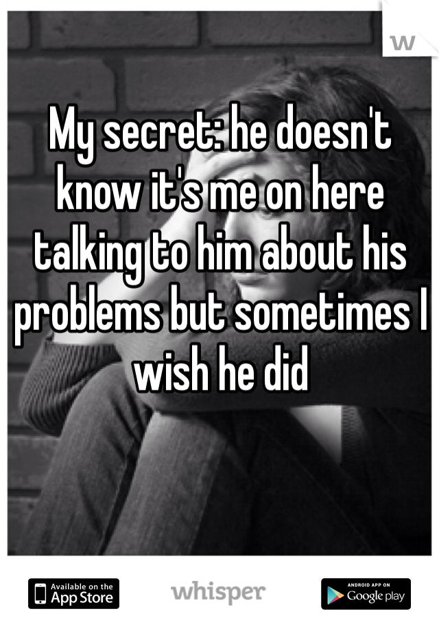 My secret: he doesn't know it's me on here talking to him about his problems but sometimes I wish he did 