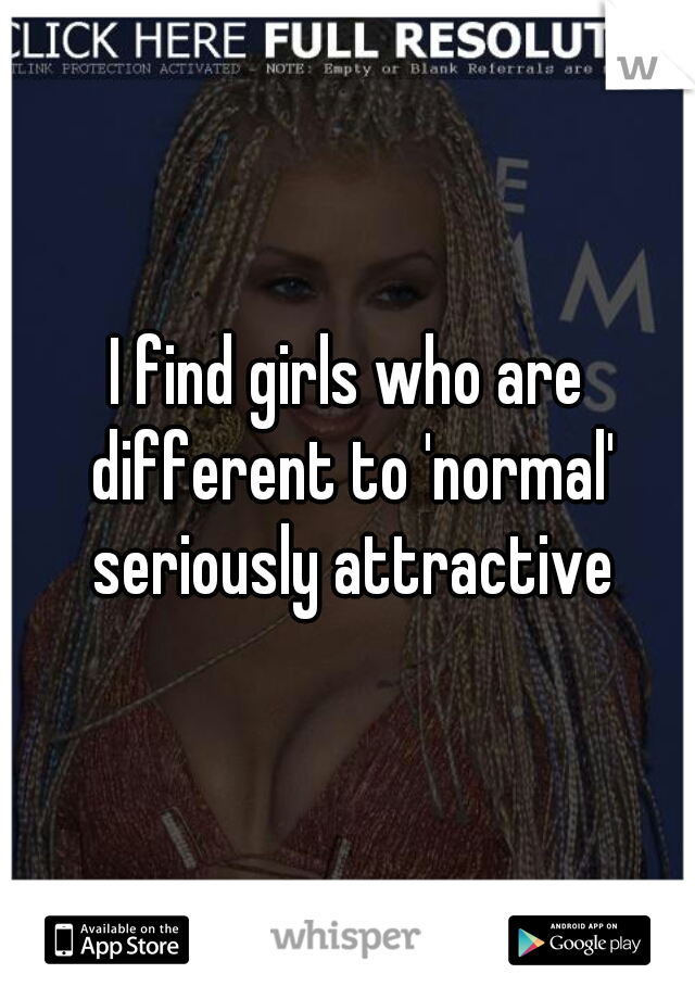 I find girls who are different to 'normal' seriously attractive