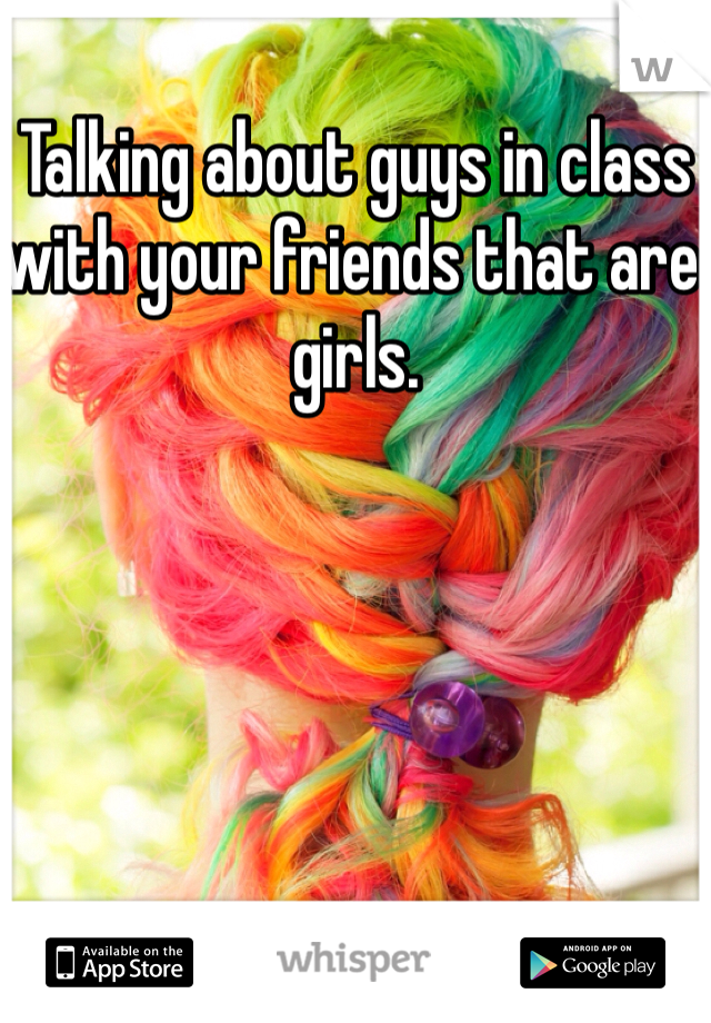 Talking about guys in class with your friends that are girls.