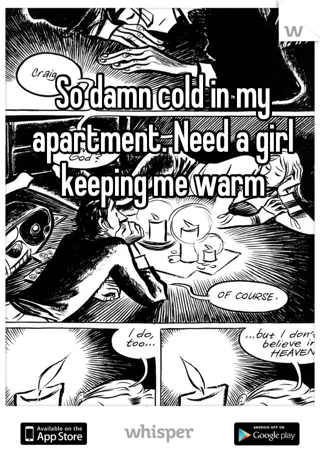 So damn cold in my apartment. Need a girl keeping me warm