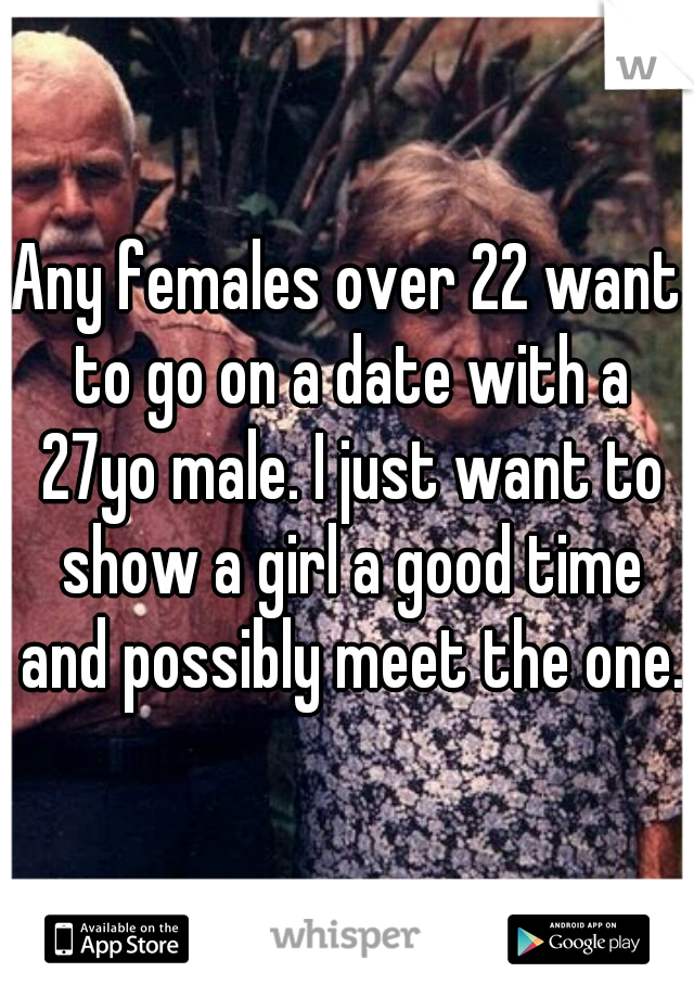 Any females over 22 want to go on a date with a 27yo male. I just want to show a girl a good time and possibly meet the one. 