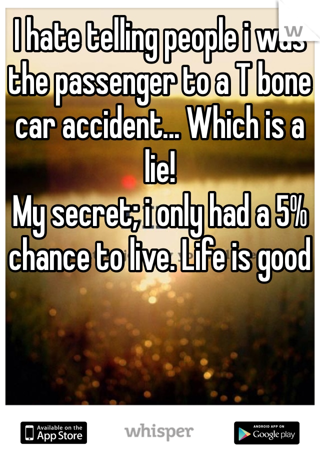 I hate telling people i was the passenger to a T bone car accident... Which is a lie!
My secret; i only had a 5% chance to live. Life is good