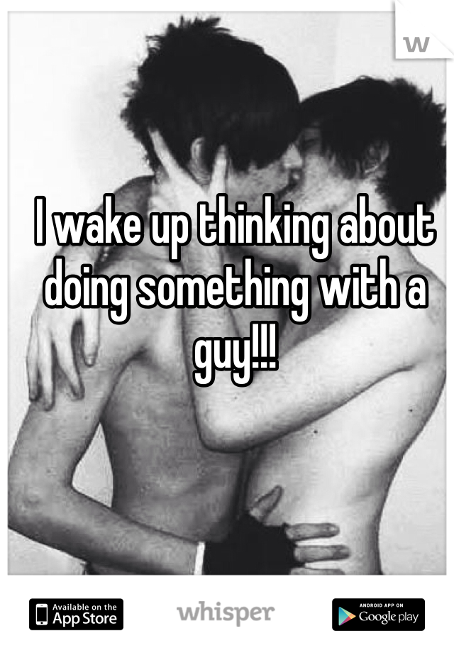 I wake up thinking about doing something with a guy!!! 