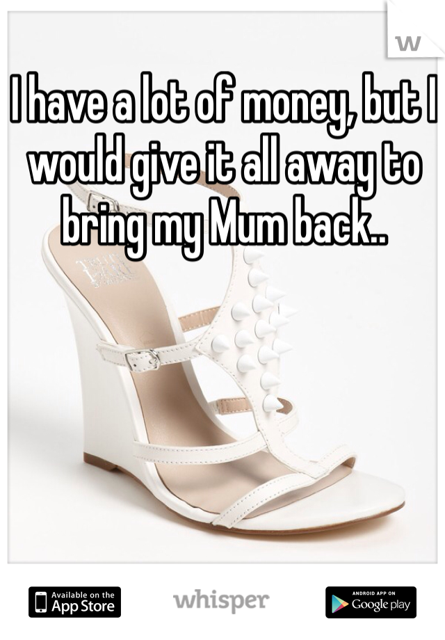 I have a lot of money, but I would give it all away to bring my Mum back..