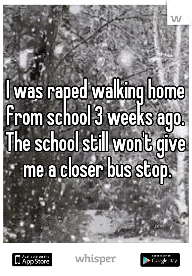 I was raped walking home from school 3 weeks ago. 
The school still won't give me a closer bus stop.