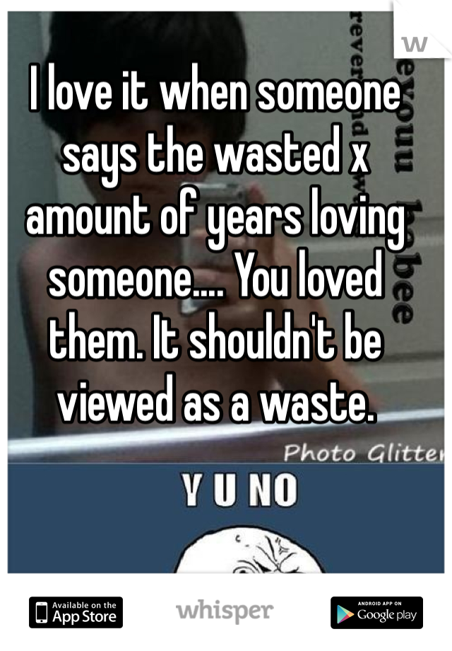 I love it when someone says the wasted x amount of years loving someone.... You loved them. It shouldn't be viewed as a waste.